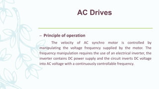 AC Drives
– Principle of operation
The velocity of AC synchro motor is controlled by
manipulating the voltage frequency supplied by the motor. The
frequency manipulation requires the use of an electrical inverter, the
inverter contains DC power supply and the circuit inverts DC voltage
into AC voltage with a continuously controllable frequency.
 