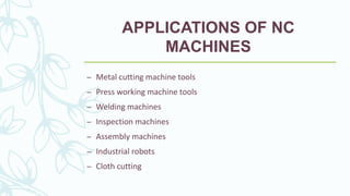 APPLICATIONS OF NC
MACHINES
– Metal cutting machine tools
– Press working machine tools
– Welding machines
– Inspection machines
– Assembly machines
– Industrial robots
– Cloth cutting
 