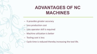 ADVANTAGES OF NC
MACHINES
– It provides greater accuracy
– Less production cost
– Less operator skill is required
– Machine utilization is better
– Tooling cost is less
– Cycle time is reduced thereby increasing the tool life.
 
