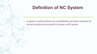 Definition of NC System
– A system in which actions are controlled by the direct insertion of
numerical data at some point is known as NC system.
 