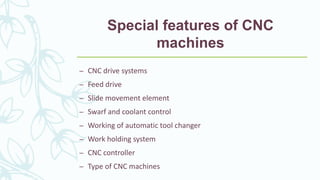 Special features of CNC
machines
– CNC drive systems
– Feed drive
– Slide movement element
– Swarf and coolant control
– Working of automatic tool changer
– Work holding system
– CNC controller
– Type of CNC machines
 