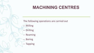 MACHINING CENTRES
The following operations are carried out
– Milling
– Drilling
– Reaming
– Boring
– Tapping
 