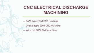 CNC ELECTRICAL DISCHARGE
MACHINING
– RAM type EDM CNC machine
– Orbital type EDM CNC machine
– Wire cut EDM CNC machine
 