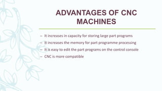 ADVANTAGES OF CNC
MACHINES
– It increases in capacity for storing large part programs
– It increases the memory for part programme processing
– It is easy to edit the part programs on the control console
– CNC is more compatible
 