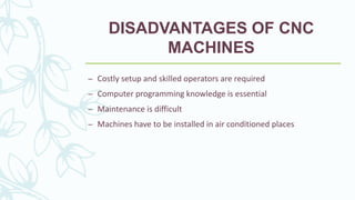 DISADVANTAGES OF CNC
MACHINES
– Costly setup and skilled operators are required
– Computer programming knowledge is essential
– Maintenance is difficult
– Machines have to be installed in air conditioned places
 