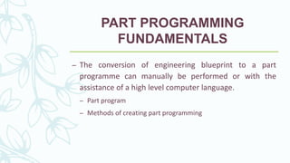 PART PROGRAMMING
FUNDAMENTALS
– The conversion of engineering blueprint to a part
programme can manually be performed or with the
assistance of a high level computer language.
– Part program
– Methods of creating part programming
 