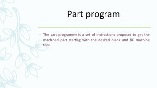 Part program
– The part programme is a set of instructions proposed to get the
machined part starting with the desired blank and NC machine
tool.
 