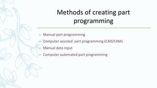 Methods of creating part
programming
– Manual part programming
– Computer assisted part programming (CAD/CAM)
– Manual data input
– Computer automated part programming
 