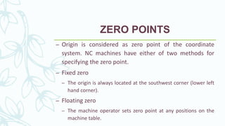 ZERO POINTS
– Origin is considered as zero point of the coordinate
system. NC machines have either of two methods for
specifying the zero point.
– Fixed zero
– The origin is always located at the southwest corner (lower left
hand corner).
– Floating zero
– The machine operator sets zero point at any positions on the
machine table.
 