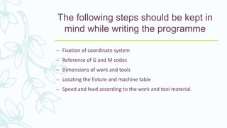 The following steps should be kept in
mind while writing the programme
– Fixation of coordinate system
– Reference of G and M codes
– Dimensions of work and tools
– Locating the fixture and machine table
– Speed and feed according to the work and tool material.
 