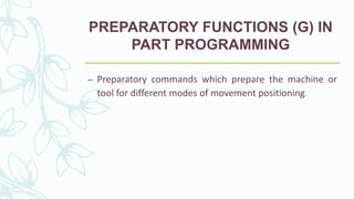 PREPARATORY FUNCTIONS (G) IN
PART PROGRAMMING
– Preparatory commands which prepare the machine or
tool for different modes of movement positioning.
 