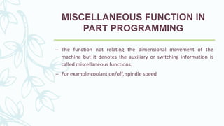 MISCELLANEOUS FUNCTION IN
PART PROGRAMMING
– The function not relating the dimensional movement of the
machine but it denotes the auxiliary or switching information is
called miscellaneous functions.
– For example coolant on/off, spindle speed
 
