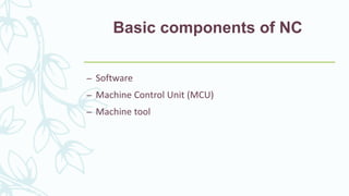 Basic components of NC
– Software
– Machine Control Unit (MCU)
– Machine tool
 