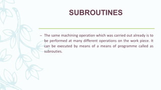 SUBROUTINES
– The same machining operation which was carried out already is to
be performed at many different operations on the work piece. It
can be executed by means of a means of programme called as
subrouties.
 
