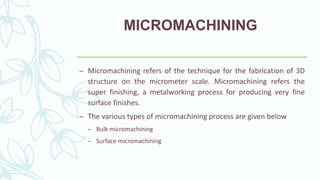 MICROMACHINING
– Micromachining refers of the technique for the fabrication of 3D
structure on the micrometer scale. Micromachining refers the
super finishing, a metalworking process for producing very fine
surface finishes.
– The various types of micromachining process are given below
– Bulk micromachining
– Surface micromachining
 