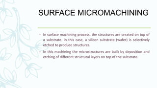 SURFACE MICROMACHINING
– In surface machining process, the structures are created on top of
a substrate. In this case, a silicon substrate (wafer) is selectively
etched to produce structures.
– In this machining the microstructures are built by deposition and
etching of different structural layers on top of the substrate.
 