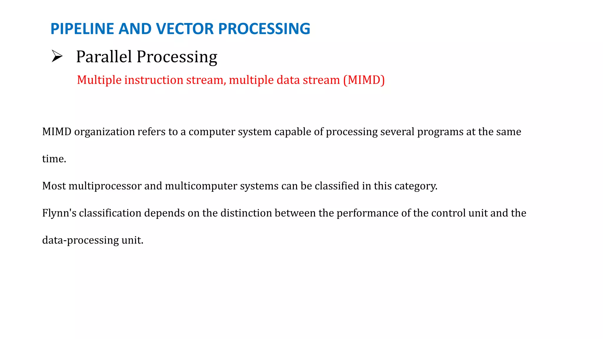 PIPELINE AND VECTOR PROCESSING
 Parallel Processing
Multiple instruction stream, multiple data stream (MIMD)
MIMD organization refers to a computer system capable of processing several programs at the same
time.
Most multiprocessor and multicomputer systems can be classified in this category.
Flynn's classification depends on the distinction between the performance of the control unit and the
data-processing unit.
 