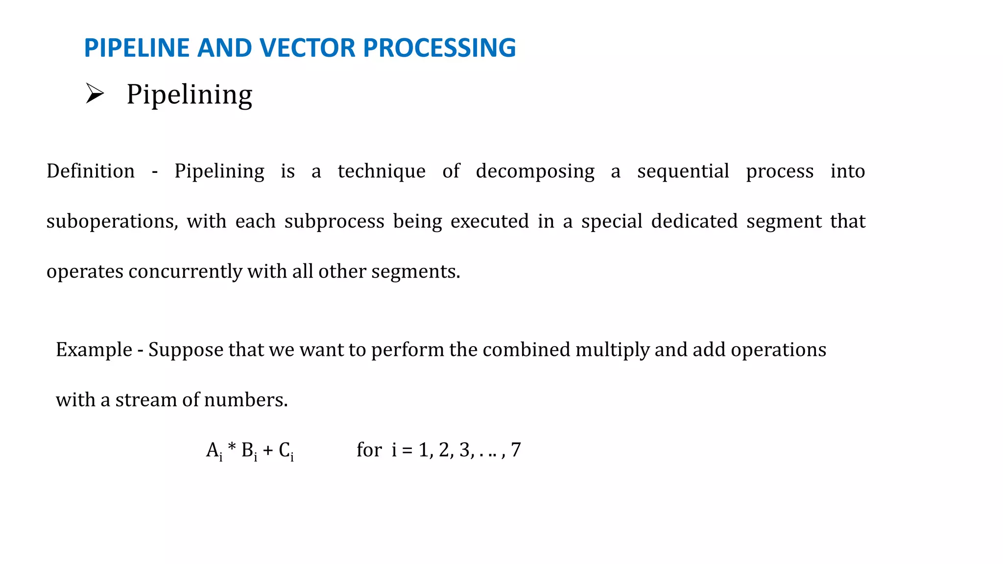 PIPELINE AND VECTOR PROCESSING
 Pipelining
Definition - Pipelining is a technique of decomposing a sequential process into
suboperations, with each subprocess being executed in a special dedicated segment that
operates concurrently with all other segments.
Example - Suppose that we want to perform the combined multiply and add operations
with a stream of numbers.
Ai * Bi + Ci for i = 1, 2, 3, . .. , 7
 
