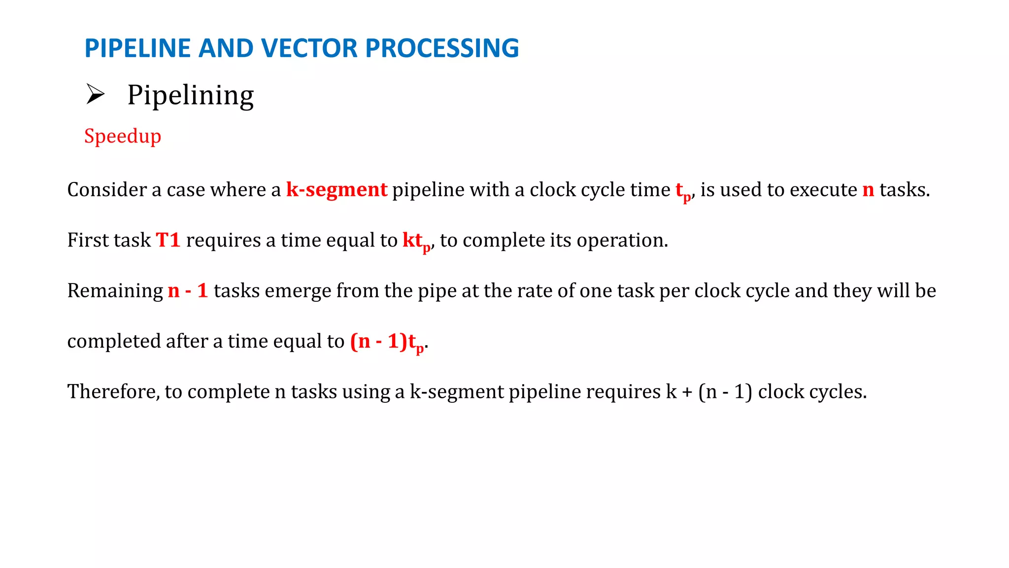 PIPELINE AND VECTOR PROCESSING
 Pipelining
Speedup
Consider a case where a k-segment pipeline with a clock cycle time tp, is used to execute n tasks.
First task T1 requires a time equal to ktp, to complete its operation.
Remaining n - 1 tasks emerge from the pipe at the rate of one task per clock cycle and they will be
completed after a time equal to (n - 1)tp.
Therefore, to complete n tasks using a k-segment pipeline requires k + (n - 1) clock cycles.
 