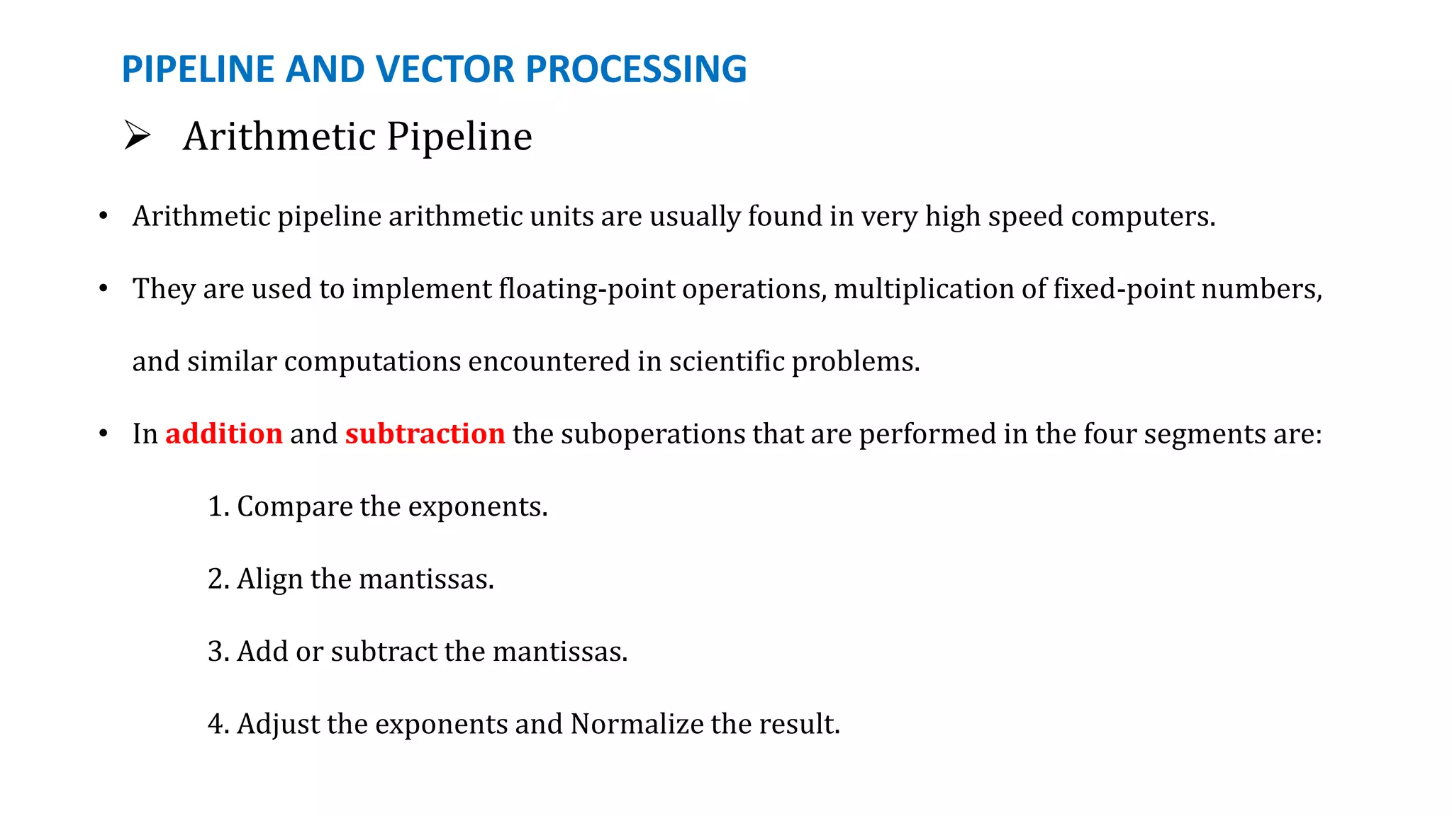 PIPELINE AND VECTOR PROCESSING
 Arithmetic Pipeline
• Arithmetic pipeline arithmetic units are usually found in very high speed computers.
• They are used to implement floating-point operations, multiplication of fixed-point numbers,
and similar computations encountered in scientific problems.
• In addition and subtraction the suboperations that are performed in the four segments are:
1. Compare the exponents.
2. Align the mantissas.
3. Add or subtract the mantissas.
4. Adjust the exponents and Normalize the result.
 