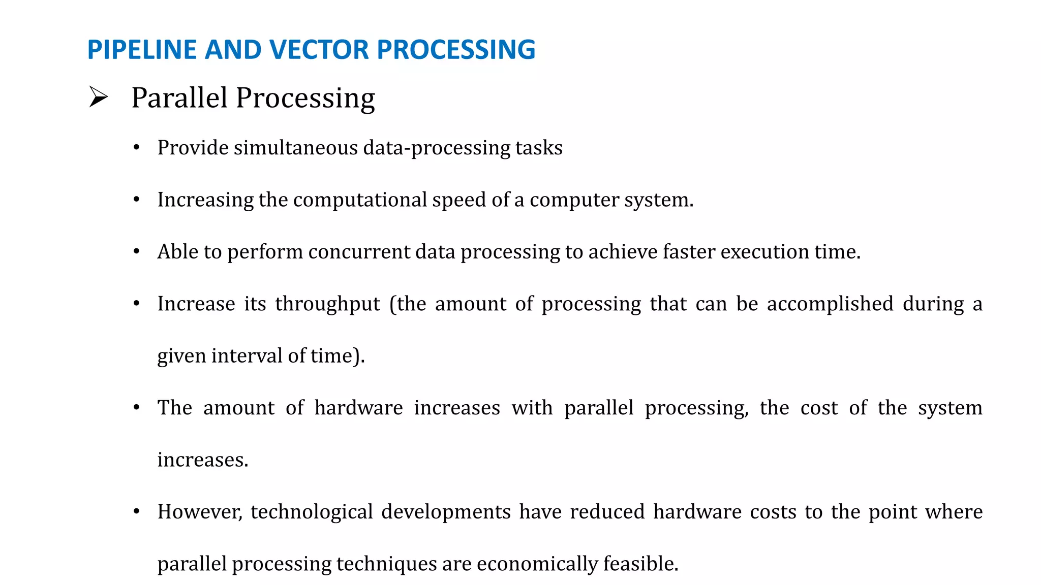 PIPELINE AND VECTOR PROCESSING
 Parallel Processing
• Provide simultaneous data-processing tasks
• Increasing the computational speed of a computer system.
• Able to perform concurrent data processing to achieve faster execution time.
• Increase its throughput (the amount of processing that can be accomplished during a
given interval of time).
• The amount of hardware increases with parallel processing, the cost of the system
increases.
• However, technological developments have reduced hardware costs to the point where
parallel processing techniques are economically feasible.
 