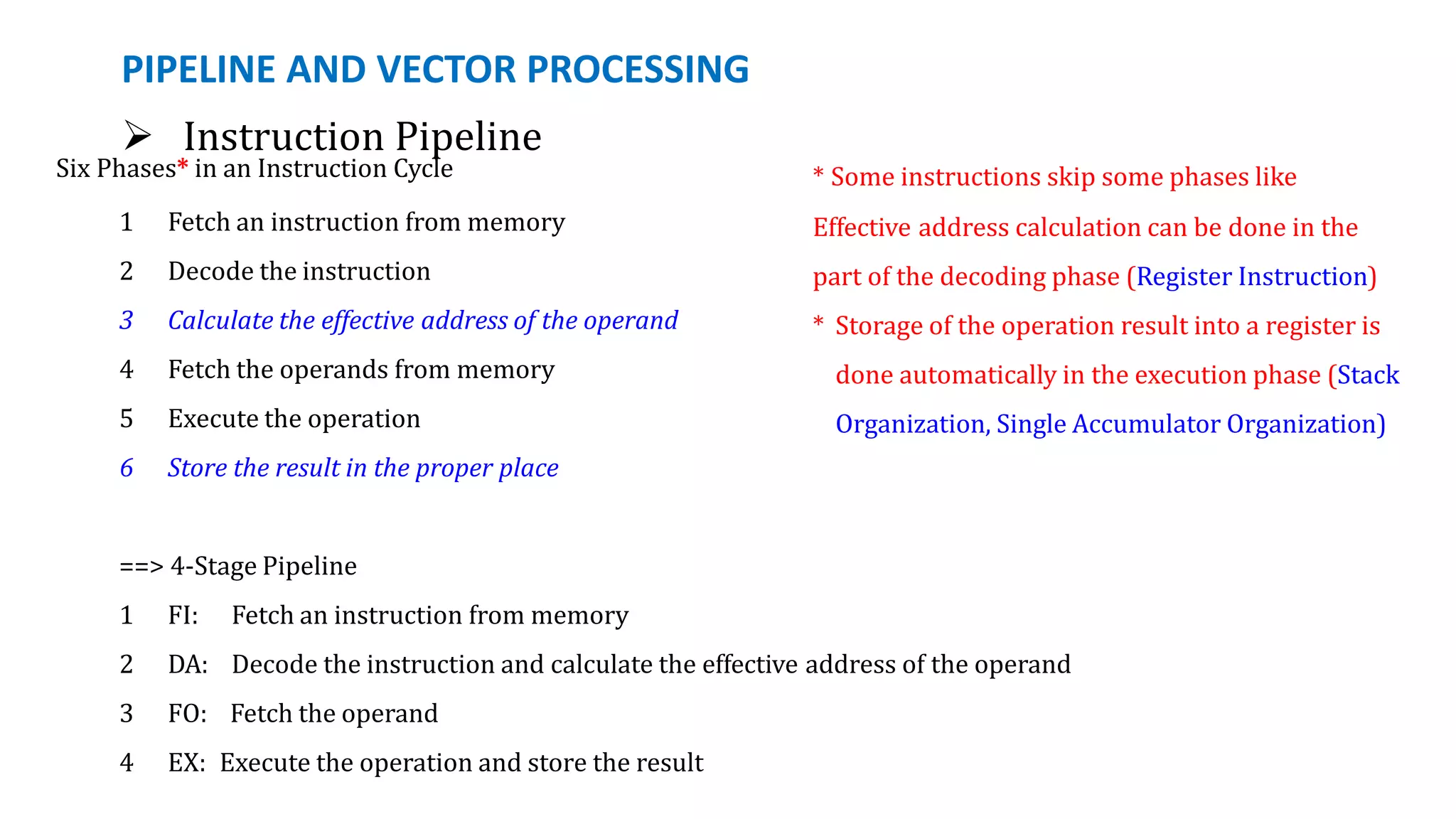PIPELINE AND VECTOR PROCESSING
 Instruction Pipeline
Six Phases* in an Instruction Cycle
1 Fetch an instruction from memory
2 Decode the instruction
3 Calculate the effective address of the operand
4 Fetch the operands from memory
5 Execute the operation
6 Store the result in the proper place
==> 4-Stage Pipeline
1 FI: Fetch an instruction from memory
2 DA: Decode the instruction and calculate the effective address of the operand
3 FO: Fetch the operand
4 EX: Execute the operation and store the result
* Some instructions skip some phases like
Effective address calculation can be done in the
part of the decoding phase (Register Instruction)
* Storage of the operation result into a register is
done automatically in the execution phase (Stack
Organization, Single Accumulator Organization)
 