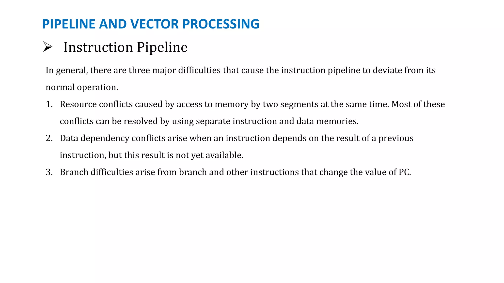 PIPELINE AND VECTOR PROCESSING
In general, there are three major difficulties that cause the instruction pipeline to deviate from its
normal operation.
1. Resource conflicts caused by access to memory by two segments at the same time. Most of these
conflicts can be resolved by using separate instruction and data memories.
2. Data dependency conflicts arise when an instruction depends on the result of a previous
instruction, but this result is not yet available.
3. Branch difficulties arise from branch and other instructions that change the value of PC.
 Instruction Pipeline
 