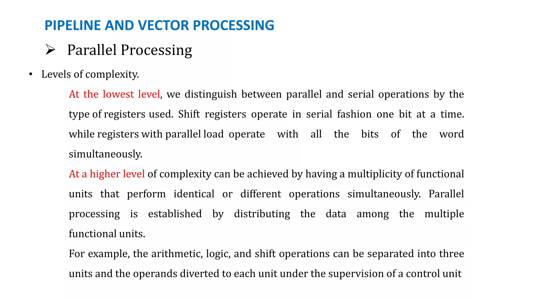 PIPELINE AND VECTOR PROCESSING
 Parallel Processing
• Levels of complexity.
At the lowest level, we distinguish between parallel and serial operations by the
type of registers used. Shift registers operate in serial fashion one bit at a time.
while registers with parallel load operate with all the bits of the word
simultaneously.
At a higher level of complexity can be achieved by having a multiplicity of functional
units that perform identical or different operations simultaneously. Parallel
processing is established by distributing the data among the multiple
functional units.
For example, the arithmetic, logic, and shift operations can be separated into three
units and the operands diverted to each unit under the supervision of a control unit
 