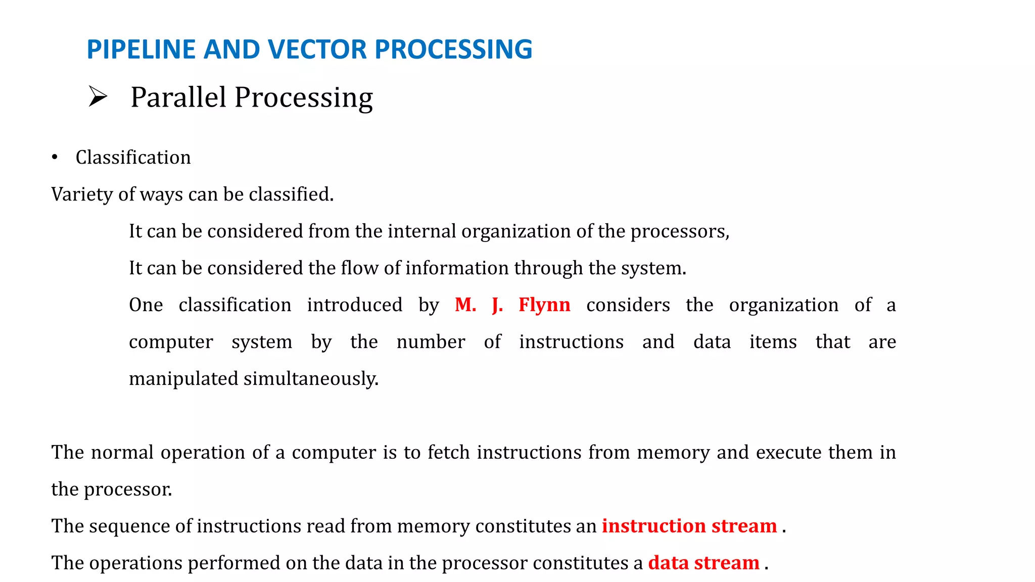 PIPELINE AND VECTOR PROCESSING
 Parallel Processing
• Classification
Variety of ways can be classified.
It can be considered from the internal organization of the processors,
It can be considered the flow of information through the system.
One classification introduced by M. J. Flynn considers the organization of a
computer system by the number of instructions and data items that are
manipulated simultaneously.
The normal operation of a computer is to fetch instructions from memory and execute them in
the processor.
The sequence of instructions read from memory constitutes an instruction stream .
The operations performed on the data in the processor constitutes a data stream .
 
