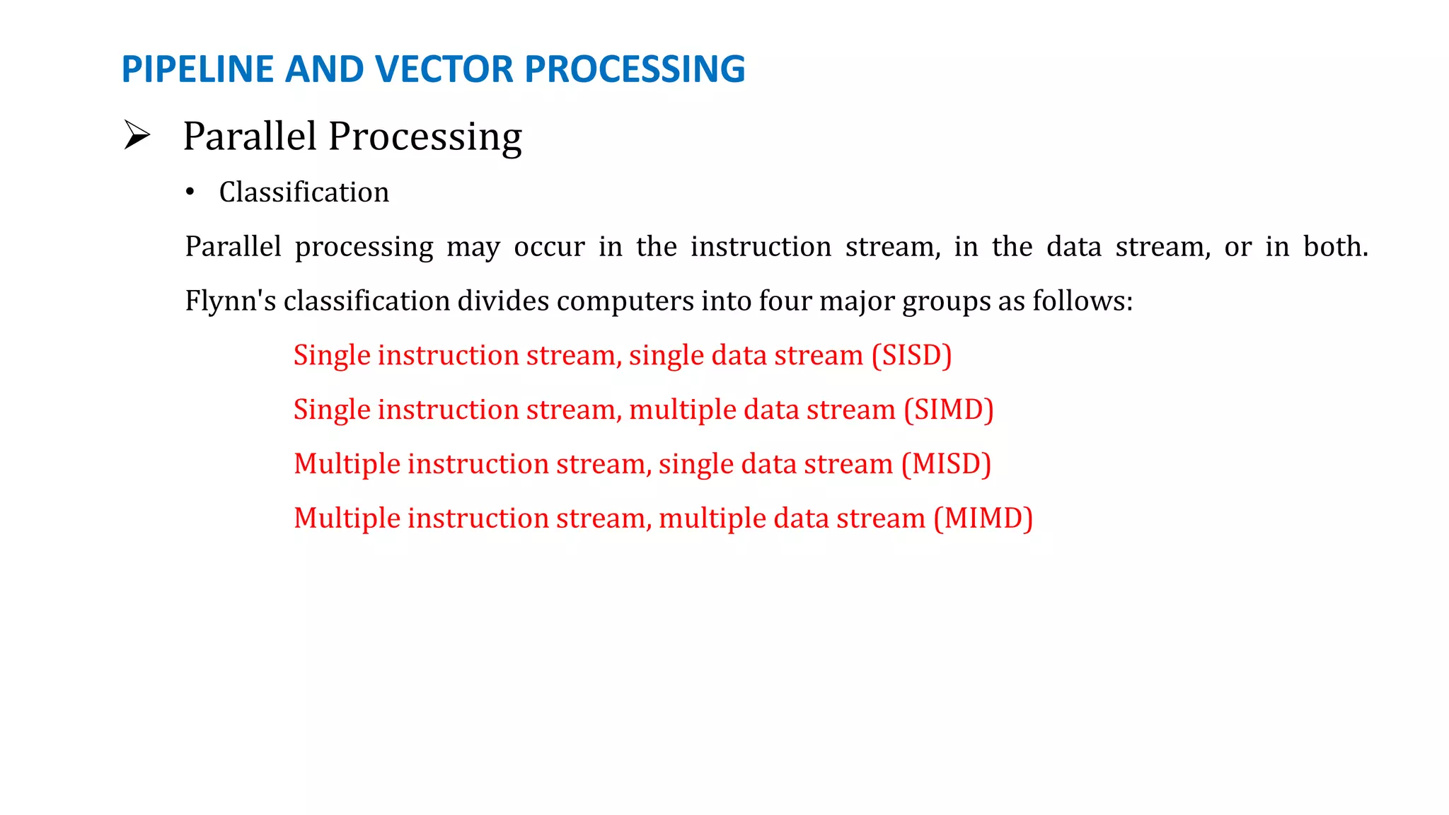PIPELINE AND VECTOR PROCESSING
 Parallel Processing
• Classification
Parallel processing may occur in the instruction stream, in the data stream, or in both.
Flynn's classification divides computers into four major groups as follows:
Single instruction stream, single data stream (SISD)
Single instruction stream, multiple data stream (SIMD)
Multiple instruction stream, single data stream (MISD)
Multiple instruction stream, multiple data stream (MIMD)
 