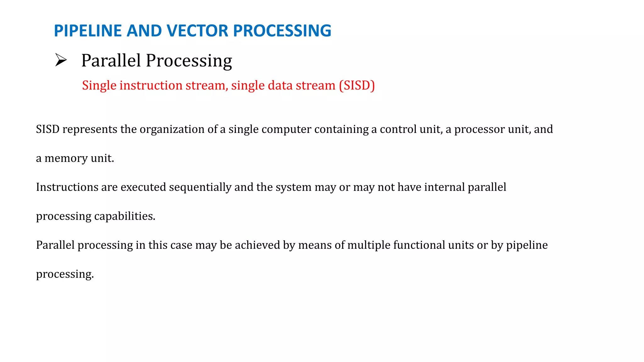 PIPELINE AND VECTOR PROCESSING
 Parallel Processing
Single instruction stream, single data stream (SISD)
SISD represents the organization of a single computer containing a control unit, a processor unit, and
a memory unit.
Instructions are executed sequentially and the system may or may not have internal parallel
processing capabilities.
Parallel processing in this case may be achieved by means of multiple functional units or by pipeline
processing.
 