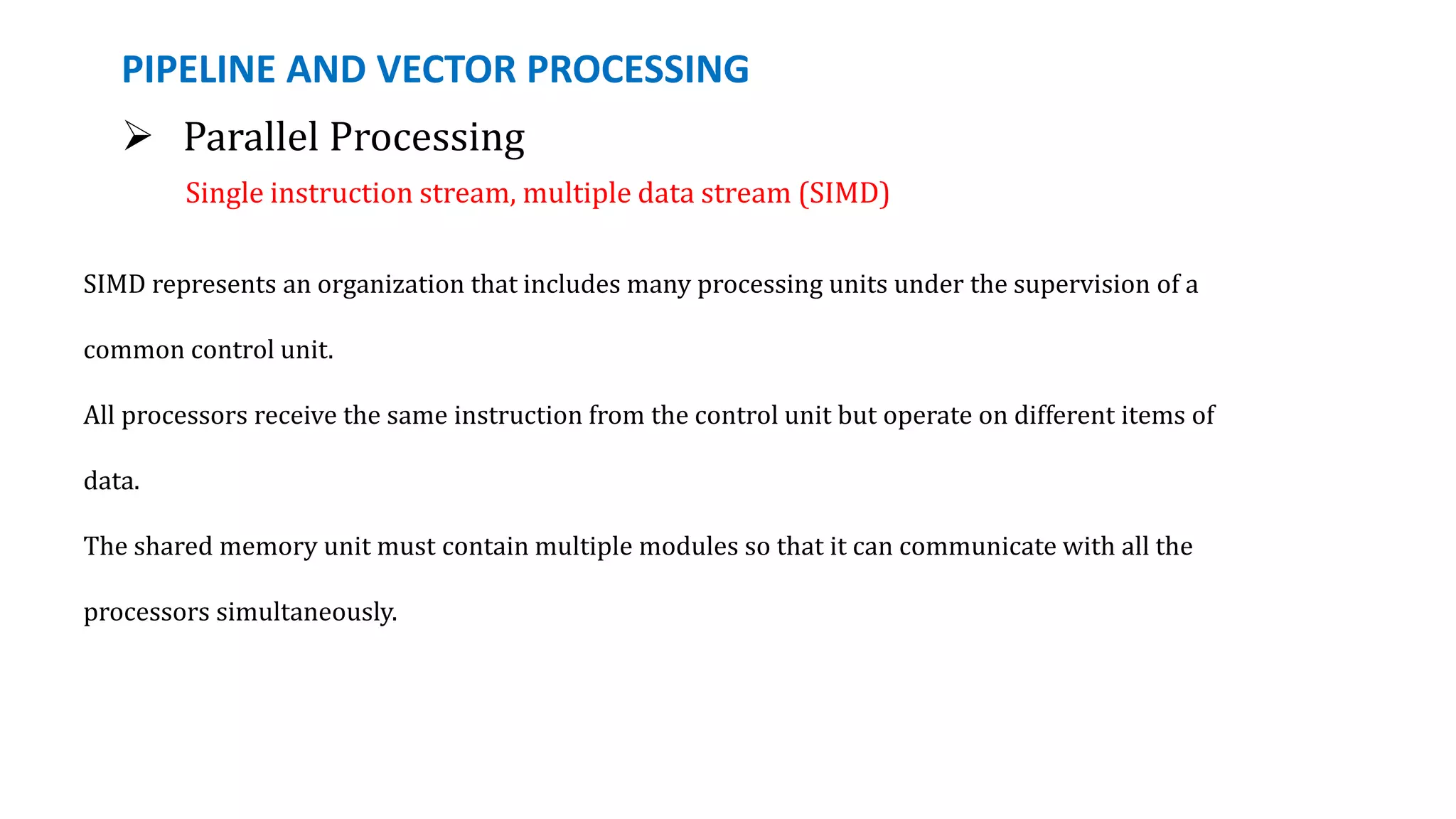 PIPELINE AND VECTOR PROCESSING
 Parallel Processing
Single instruction stream, multiple data stream (SIMD)
SIMD represents an organization that includes many processing units under the supervision of a
common control unit.
All processors receive the same instruction from the control unit but operate on different items of
data.
The shared memory unit must contain multiple modules so that it can communicate with all the
processors simultaneously.
 