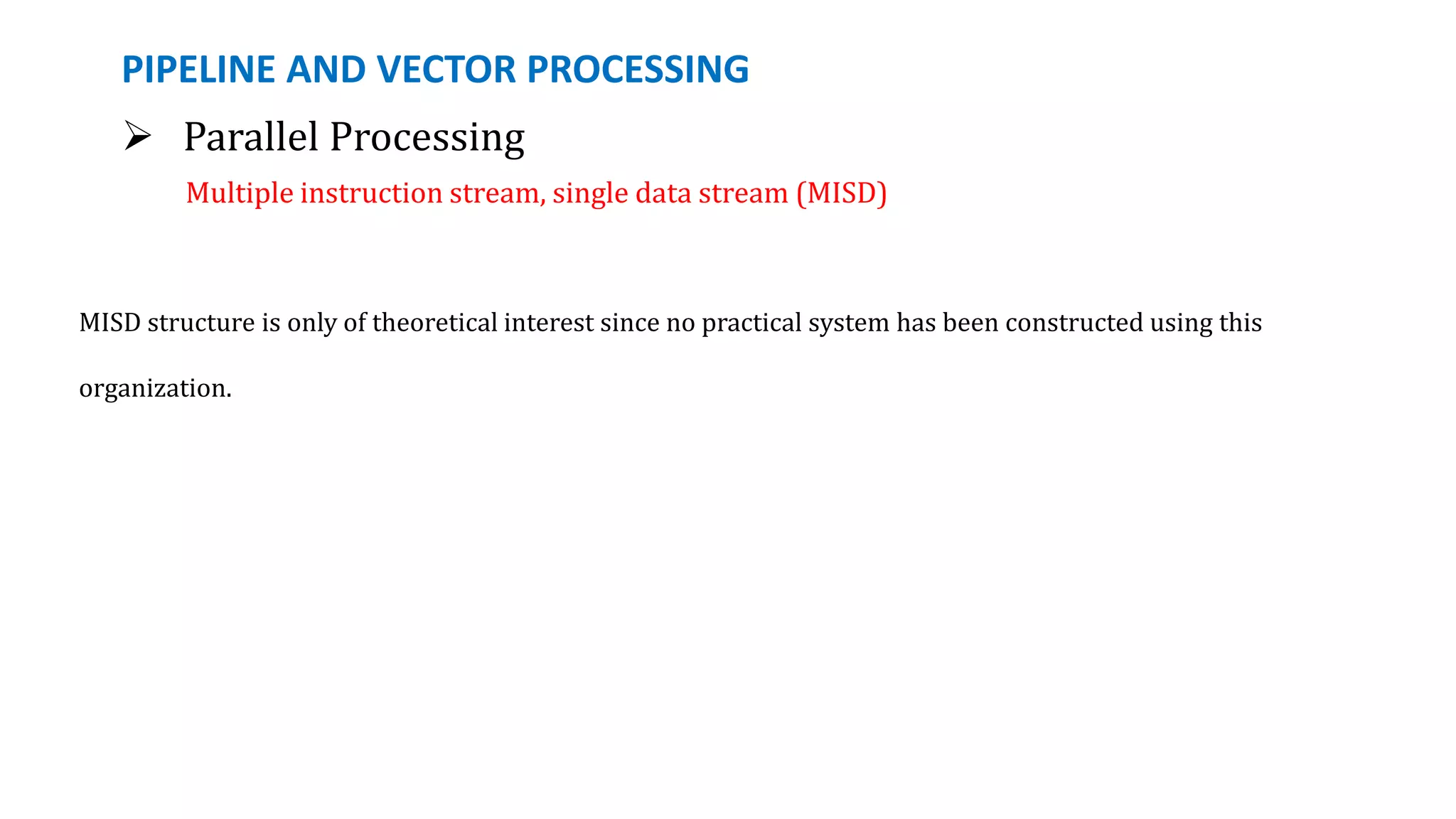 PIPELINE AND VECTOR PROCESSING
 Parallel Processing
Multiple instruction stream, single data stream (MISD)
MISD structure is only of theoretical interest since no practical system has been constructed using this
organization.
 