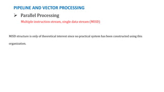 PIPELINE AND VECTOR PROCESSING
 Parallel Processing
Multiple instruction stream, single data stream (MISD)
MISD structure is only of theoretical interest since no practical system has been constructed using this
organization.
 