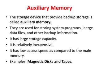 Auxiliary Memory
• The storage device that provide backup storage is
called auxiliary memory.
• They are used for storing system programs, laerge
data files, and other backup information.
• It has large storage capacity.
• It is relatively inexpensive.
• It has low access speed as compared to the main
memory.
• Examples: Magnetic Disks and Tapes.
 