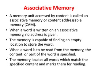 Associative Memory
• A memory unit accessed by content is called an
associative memory or content addressable
memory (CAM).
• When a word is written on an associative
memory, no address is given.
• The memory is capable of finding an empty
location to store the word.
• When a word is to be read from the memory, the
content or part of the word is specified.
• The memory locates all words which match the
specified content and marks them for reading.
 