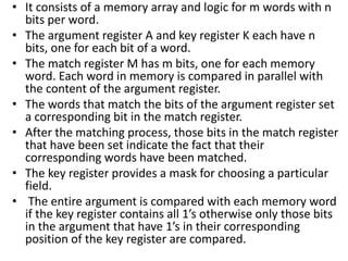 • It consists of a memory array and logic for m words with n
bits per word.
• The argument register A and key register K each have n
bits, one for each bit of a word.
• The match register M has m bits, one for each memory
word. Each word in memory is compared in parallel with
the content of the argument register.
• The words that match the bits of the argument register set
a corresponding bit in the match register.
• After the matching process, those bits in the match register
that have been set indicate the fact that their
corresponding words have been matched.
• The key register provides a mask for choosing a particular
field.
• The entire argument is compared with each memory word
if the key register contains all 1’s otherwise only those bits
in the argument that have 1’s in their corresponding
position of the key register are compared.
 