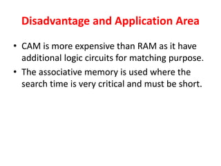 Disadvantage and Application Area
• CAM is more expensive than RAM as it have
additional logic circuits for matching purpose.
• The associative memory is used where the
search time is very critical and must be short.
 