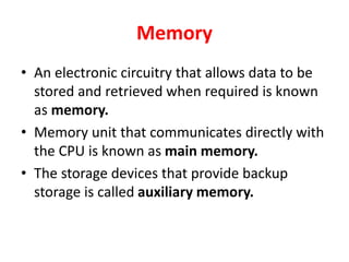 Memory
• An electronic circuitry that allows data to be
stored and retrieved when required is known
as memory.
• Memory unit that communicates directly with
the CPU is known as main memory.
• The storage devices that provide backup
storage is called auxiliary memory.
 