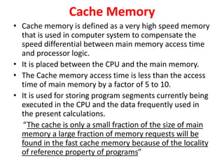 Cache Memory
• Cache memory is defined as a very high speed memory
that is used in computer system to compensate the
speed differential between main memory access time
and processor logic.
• It is placed between the CPU and the main memory.
• The Cache memory access time is less than the access
time of main memory by a factor of 5 to 10.
• It is used for storing program segments currently being
executed in the CPU and the data frequently used in
the present calculations.
“The cache is only a small fraction of the size of main
memory a large fraction of memory requests will be
found in the fast cache memory because of the locality
of reference property of programs”
 