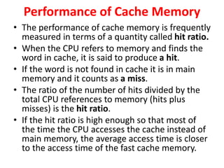 Performance of Cache Memory
• The performance of cache memory is frequently
measured in terms of a quantity called hit ratio.
• When the CPU refers to memory and finds the
word in cache, it is said to produce a hit.
• If the word is not found in cache it is in main
memory and it counts as a miss.
• The ratio of the number of hits divided by the
total CPU references to memory (hits plus
misses) is the hit ratio.
• If the hit ratio is high enough so that most of
the time the CPU accesses the cache instead of
main memory, the average access time is closer
to the access time of the fast cache memory.
 