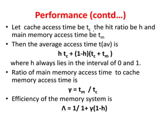 Performance (contd…)
• Let cache access time be tc ,the hit ratio be h and
main memory access time be tm
• Then the average access time t(av) is
h tc + (1-h)(tc + tm )
where h always lies in the interval of 0 and 1.
• Ratio of main memory access time to cache
memory access time is
γ = tm / tc
• Efficiency of the memory system is
Λ = 1/ 1+ γ(1-h)
 