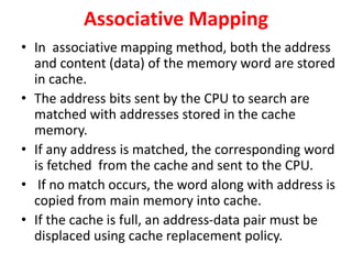 Associative Mapping
• In associative mapping method, both the address
and content (data) of the memory word are stored
in cache.
• The address bits sent by the CPU to search are
matched with addresses stored in the cache
memory.
• If any address is matched, the corresponding word
is fetched from the cache and sent to the CPU.
• If no match occurs, the word along with address is
copied from main memory into cache.
• If the cache is full, an address-data pair must be
displaced using cache replacement policy.
 