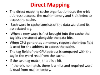 Direct Mapping
• The direct mapping cache organization uses the n-bit
address to access the main memory and k-bit index to
access the cache.
• Each word in cache consists of the data word and its
associated tag.
• When a new word is first brought into the cache the
tag bits are stored alongside the data bits.
• When CPU generates a memory request the index field
is used for the address to access the cache.
• The tag field of the CPU address is compared with the
tag in the word read from the cache.
• If the two tag match, there is a hit.
• if there is no match, there is a miss and required word
is read from main memory.
 
