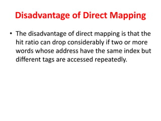 Disadvantage of Direct Mapping
• The disadvantage of direct mapping is that the
hit ratio can drop considerably if two or more
words whose address have the same index but
different tags are accessed repeatedly.
 