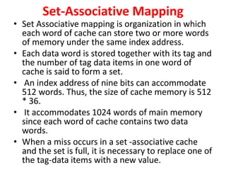 Set-Associative Mapping
• Set Associative mapping is organization in which
each word of cache can store two or more words
of memory under the same index address.
• Each data word is stored together with its tag and
the number of tag data items in one word of
cache is said to form a set.
• An index address of nine bits can accommodate
512 words. Thus, the size of cache memory is 512
* 36.
• It accommodates 1024 words of main memory
since each word of cache contains two data
words.
• When a miss occurs in a set -associative cache
and the set is full, it is necessary to replace one of
the tag-data items with a new value.
 