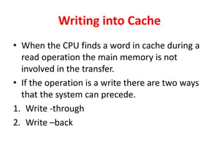 Writing into Cache
• When the CPU finds a word in cache during a
read operation the main memory is not
involved in the transfer.
• If the operation is a write there are two ways
that the system can precede.
1. Write -through
2. Write –back
 