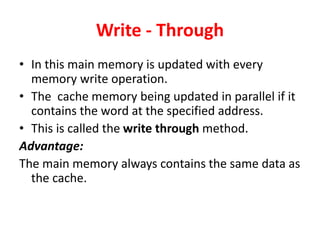 Write - Through
• In this main memory is updated with every
memory write operation.
• The cache memory being updated in parallel if it
contains the word at the specified address.
• This is called the write through method.
Advantage:
The main memory always contains the same data as
the cache.
 