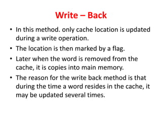 Write – Back
• In this method. only cache location is updated
during a write operation.
• The location is then marked by a flag.
• Later when the word is removed from the
cache, it is copies into main memory.
• The reason for the write back method is that
during the time a word resides in the cache, it
may be updated several times.
 