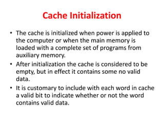 Cache Initialization
• The cache is initialized when power is applied to
the computer or when the main memory is
loaded with a complete set of programs from
auxiliary memory.
• After initialization the cache is considered to be
empty, but in effect it contains some no valid
data.
• It is customary to include with each word in cache
a valid bit to indicate whether or not the word
contains valid data.
 
